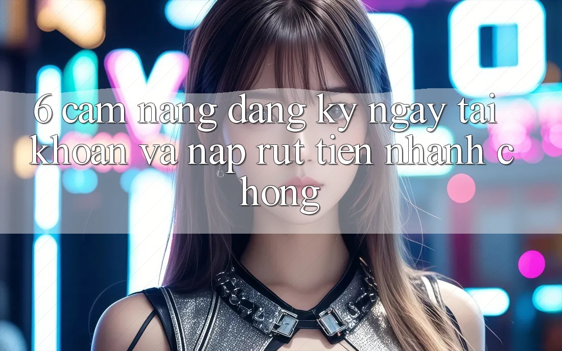 6. Cẩm nang Đăng ký ngay Tài Khoản Và Nạp/Rút Tiền Nhanh Chóng 6. Cẩm nang Đăng ký ngay Tài Khoản Và Nạp/Rút Tiền Nhanh Chóng