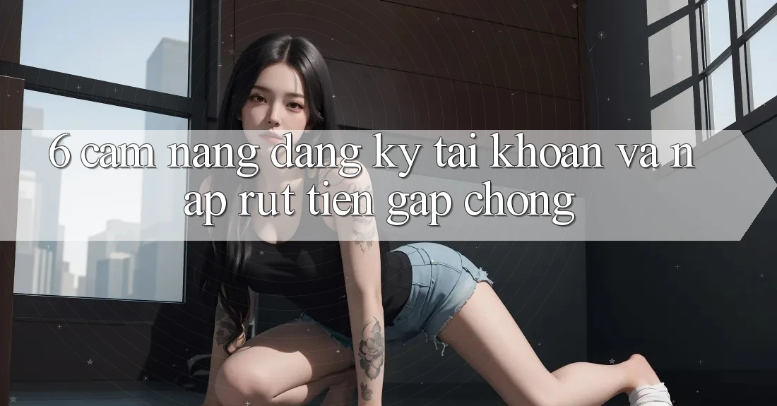 6. Cẩm nang Đăng Ký Tài Khoản Và Nạp/Rút Tiền Gấp Chóng