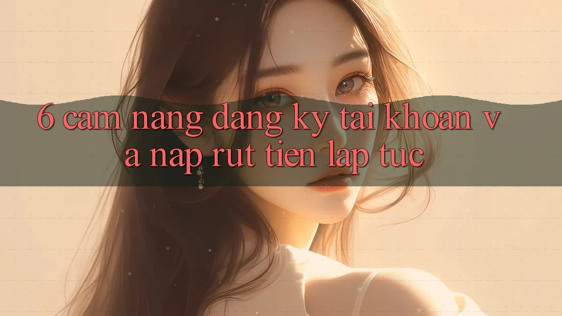 6. Cẩm nang Đăng Ký Tài khoản Và Nạp/Rút Tiền Lập tức