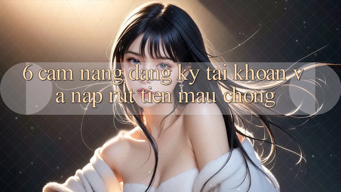 6. Cẩm nang Đăng Ký Tài Khoản Và Nạp/Rút Tiền Mau Chóng 6. Cẩm nang Đăng Ký Tài Khoản Và Nạp/Rút Tiền Mau Chóng