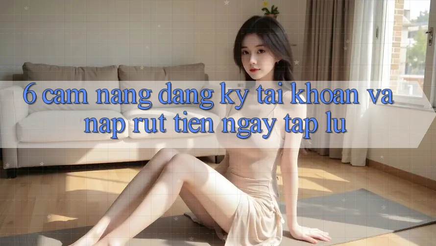 6. Cẩm nang Đăng Ký Tài Khoản Và Nạp/Rút Tiền Ngay tắp lự