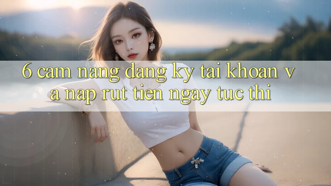 6. Cẩm nang Đăng Ký Tài Khoản Và Nạp/Rút Tiền Ngay tức thì 6. Cẩm nang Đăng Ký Tài Khoản Và Nạp/Rút Tiền Ngay tức thì