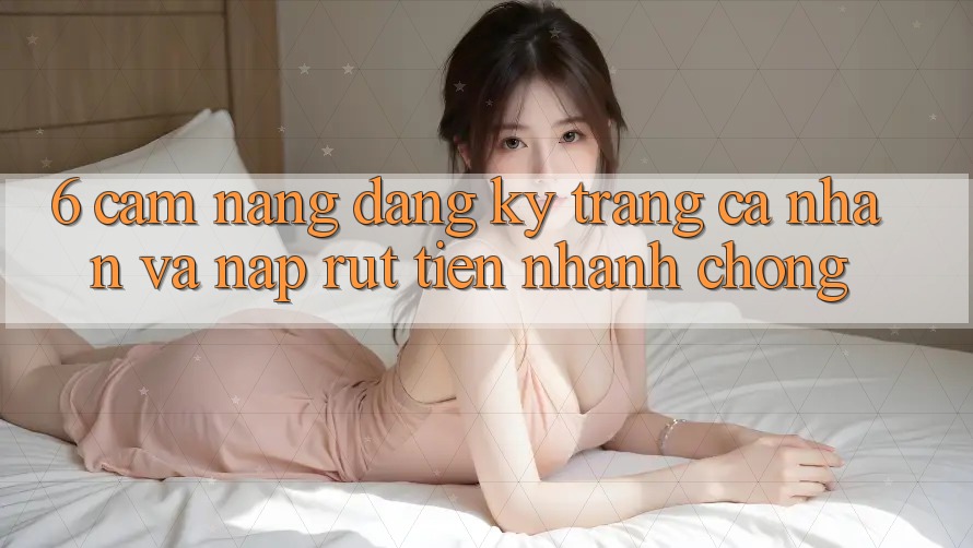 6. Cẩm nang Đăng Ký Trang cá nhân Và Nạp/Rút Tiền Nhanh chóng