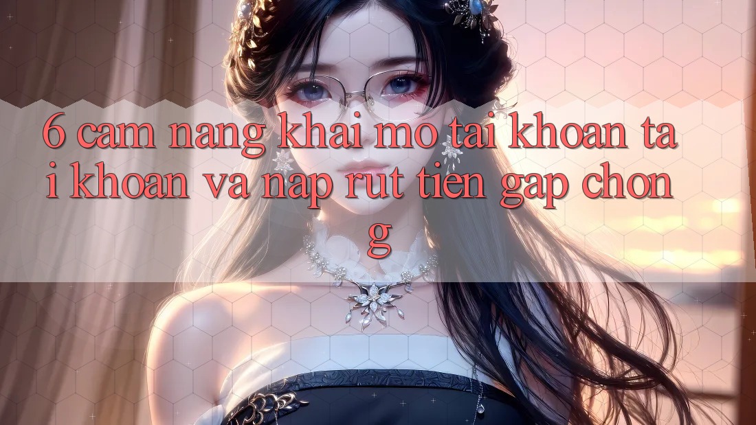 6. Cẩm nang Khai mở tài khoản Tài Khoản Và Nạp/Rút Tiền Gấp Chóng