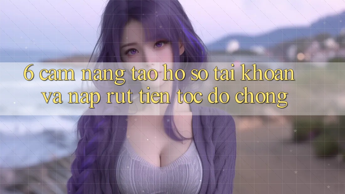 6. Cẩm nang Tạo hồ sơ Tài Khoản Và Nạp/Rút Tiền Tốc độ Chóng