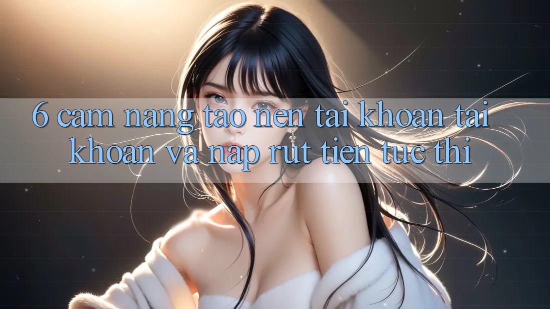 6. Cẩm nang Tạo nên tài khoản Tài Khoản Và Nạp/Rút Tiền Tức thì
