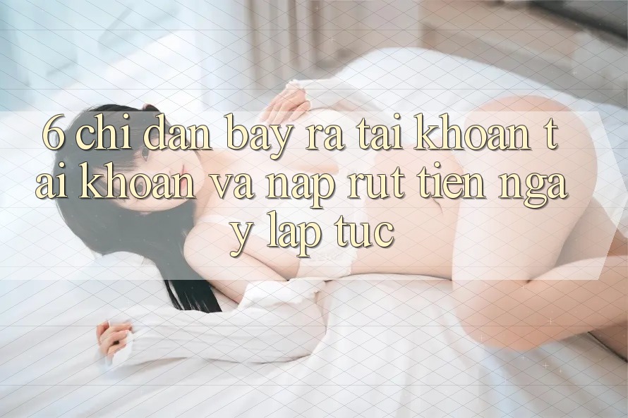 6. Chỉ dẫn Bày ra tài khoản Tài Khoản Và Nạp/Rút Tiền Ngay lập tức