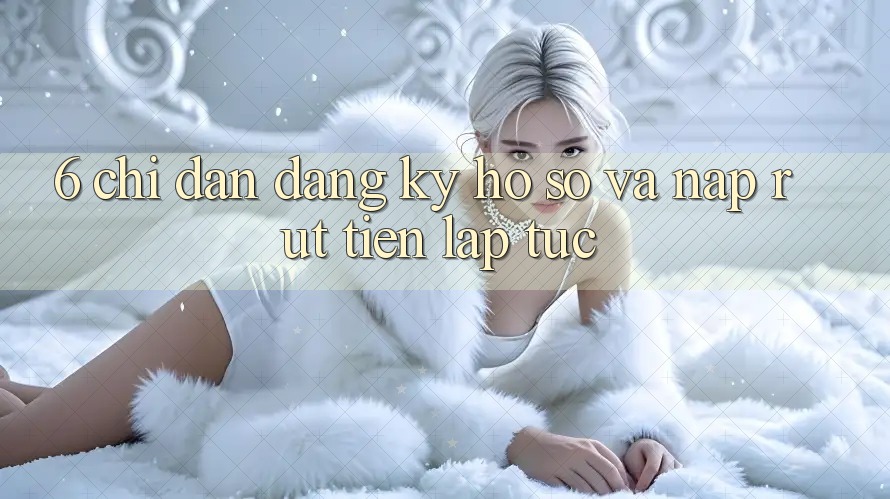 6. Chỉ dẫn Đăng Ký Hồ sơ Và Nạp/Rút Tiền Lập tức