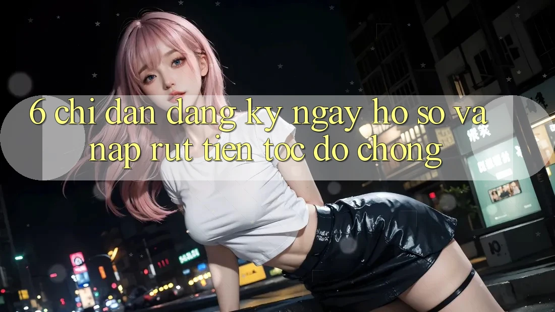 6. Chỉ dẫn Đăng ký ngay Hồ sơ Và Nạp/Rút Tiền Tốc độ Chóng 6. Chỉ dẫn Đăng ký ngay Hồ sơ Và Nạp/Rút Tiền Tốc độ Chóng