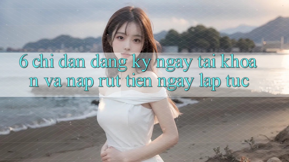 6. Chỉ dẫn Đăng ký ngay Tài Khoản Và Nạp/Rút Tiền Ngay lập tức