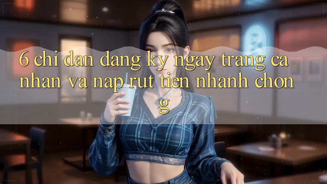 6. Chỉ dẫn Đăng ký ngay Trang cá nhân Và Nạp/Rút Tiền Nhanh chóng