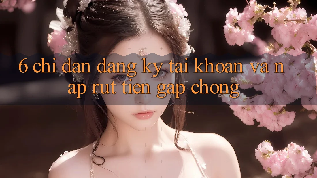 6. Chỉ dẫn Đăng Ký Tài Khoản Và Nạp/Rút Tiền Gấp Chóng