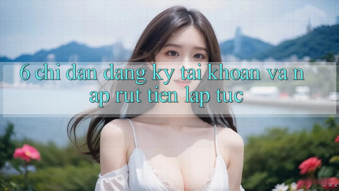 6. Chỉ dẫn Đăng Ký Tài Khoản Và Nạp/Rút Tiền Lập tức