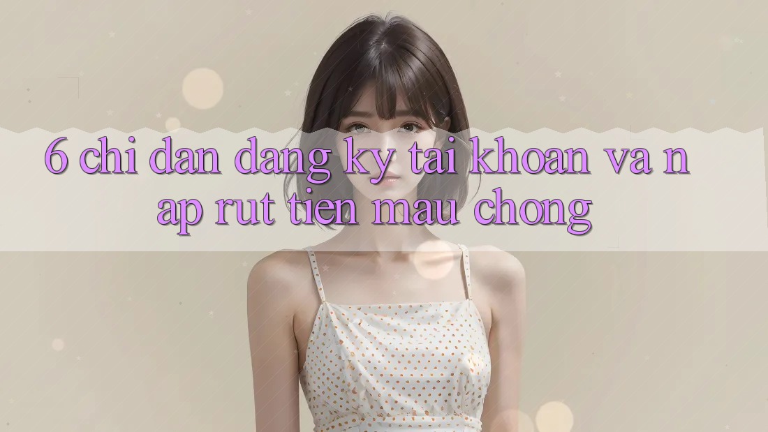 6. Chỉ dẫn Đăng Ký Tài Khoản Và Nạp/Rút Tiền Mau Chóng 6. Chỉ dẫn Đăng Ký Tài Khoản Và Nạp/Rút Tiền Mau Chóng
