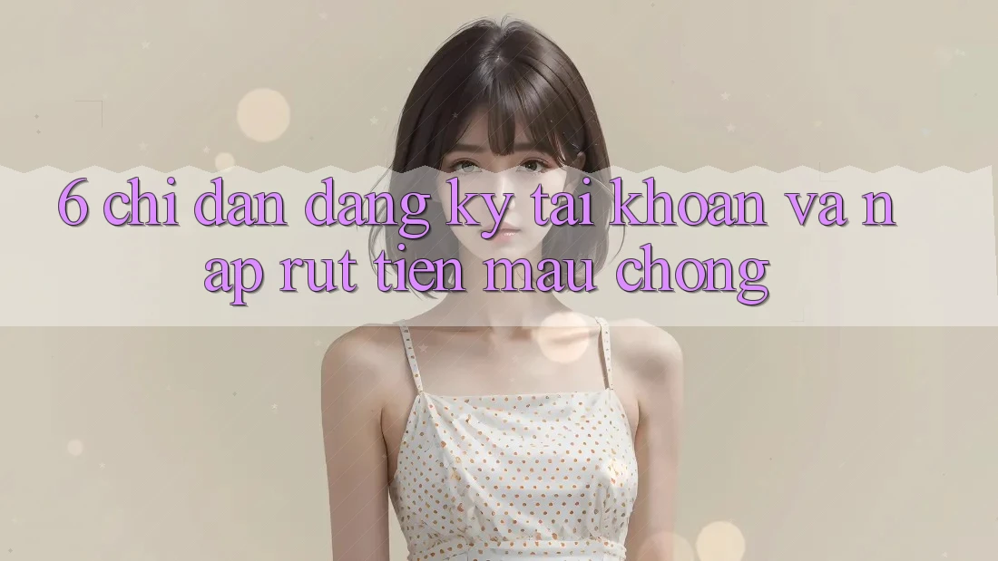 6. Chỉ dẫn Đăng Ký Tài Khoản Và Nạp/Rút Tiền Mau Chóng 6. Chỉ dẫn Đăng Ký Tài Khoản Và Nạp/Rút Tiền Mau Chóng