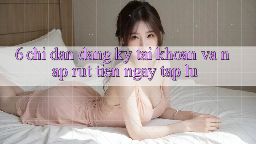 6. Chỉ dẫn Đăng Ký Tài Khoản Và Nạp/Rút Tiền Ngay tắp lự 6. Chỉ dẫn Đăng Ký Tài Khoản Và Nạp/Rút Tiền Ngay tắp lự