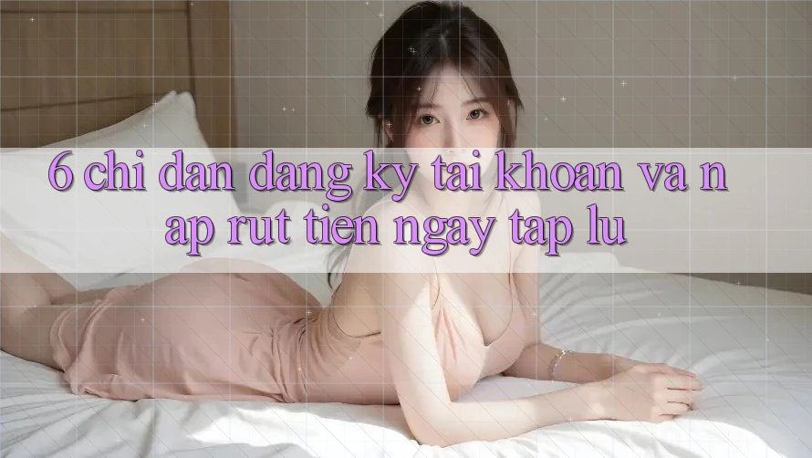 6. Chỉ dẫn Đăng Ký Tài Khoản Và Nạp/Rút Tiền Ngay tắp lự