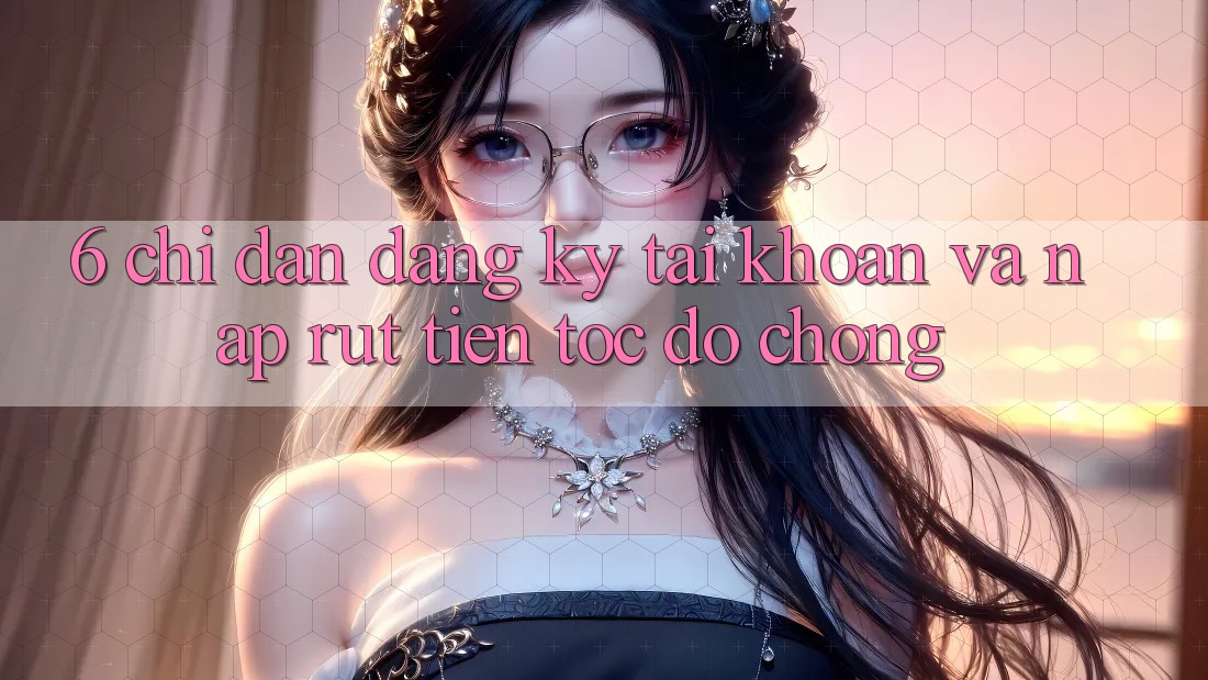 6. Chỉ dẫn Đăng Ký Tài Khoản Và Nạp/Rút Tiền Tốc độ Chóng