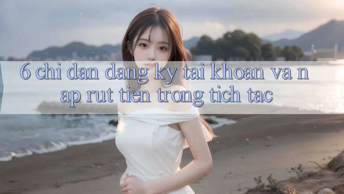 6. Chỉ dẫn Đăng Ký Tài Khoản Và Nạp/Rút Tiền Trong tích tắc