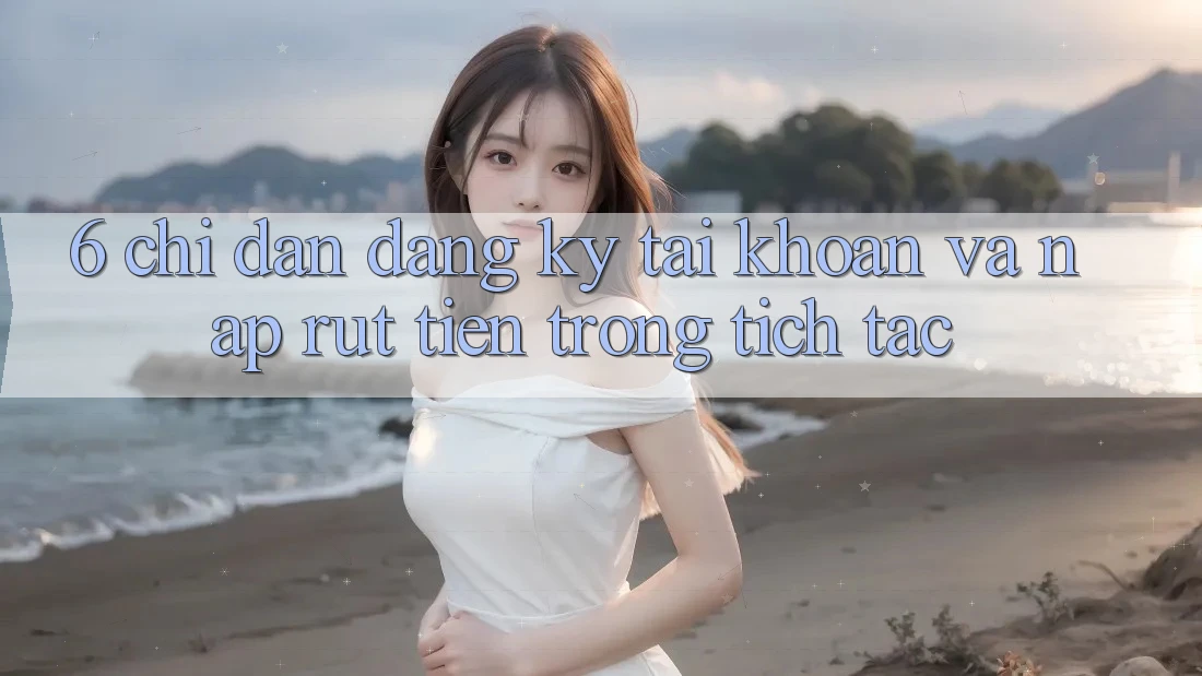 6. Chỉ dẫn Đăng Ký Tài Khoản Và Nạp/Rút Tiền Trong tích tắc