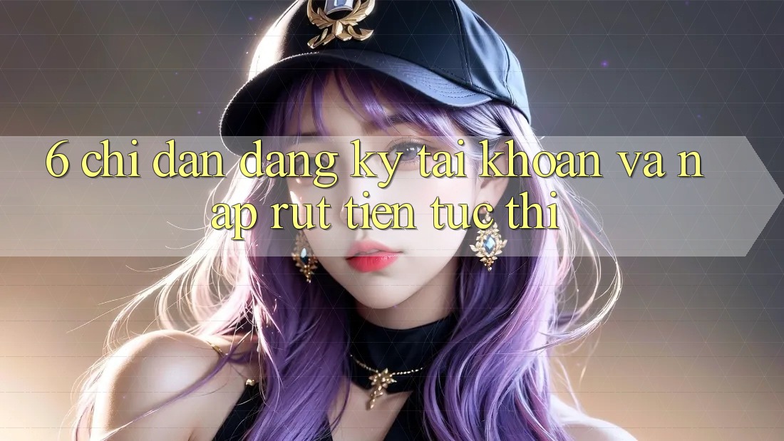 6. Chỉ dẫn Đăng Ký Tài Khoản Và Nạp/Rút Tiền Tức thì