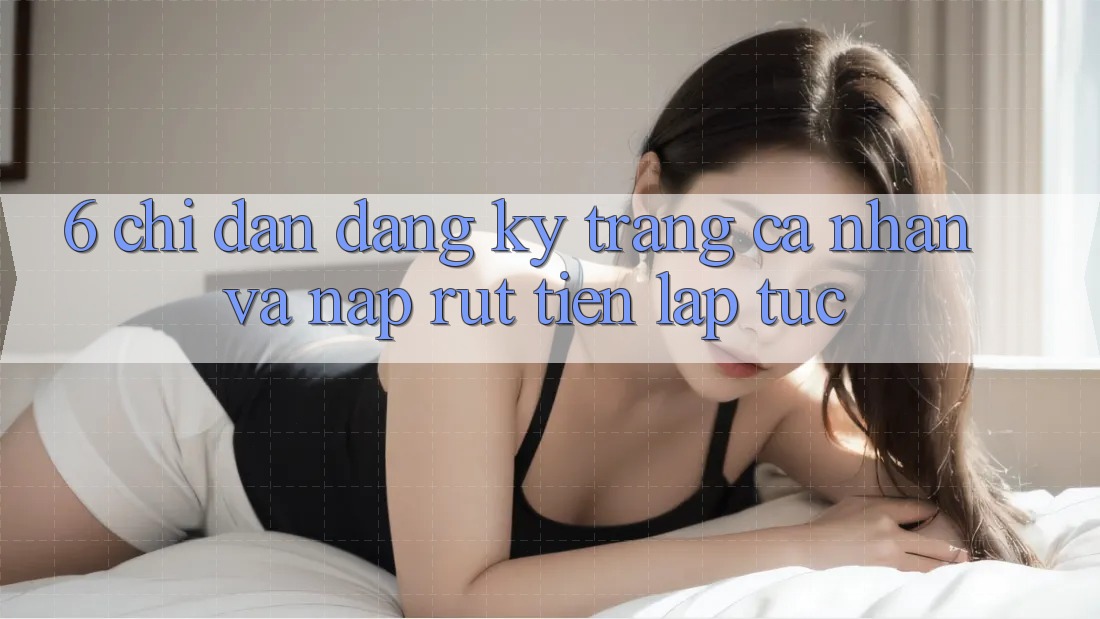 6. Chỉ dẫn Đăng Ký Trang cá nhân Và Nạp/Rút Tiền Lập tức