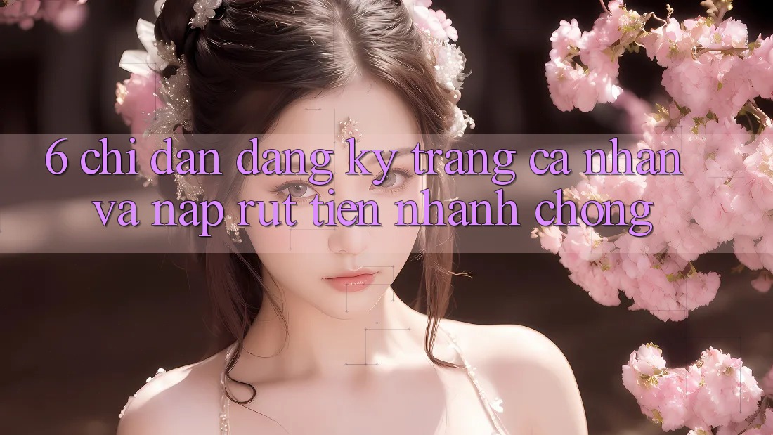 6. Chỉ dẫn Đăng Ký Trang cá nhân Và Nạp/Rút Tiền Nhanh Chóng