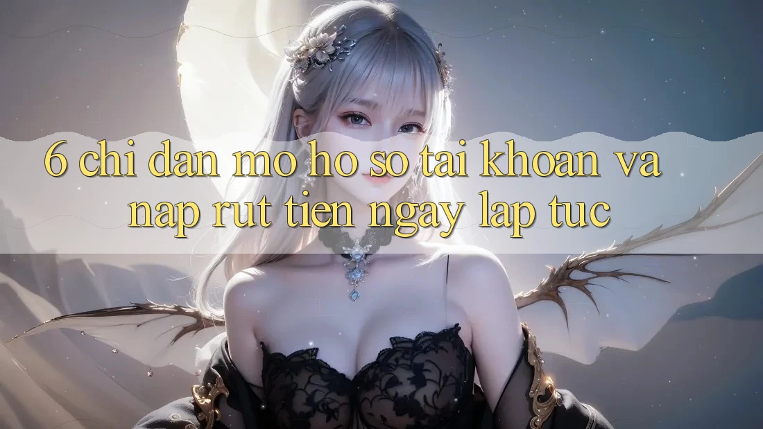 6. Chỉ dẫn Mở hồ sơ Tài Khoản Và Nạp/Rút Tiền Ngay lập tức
