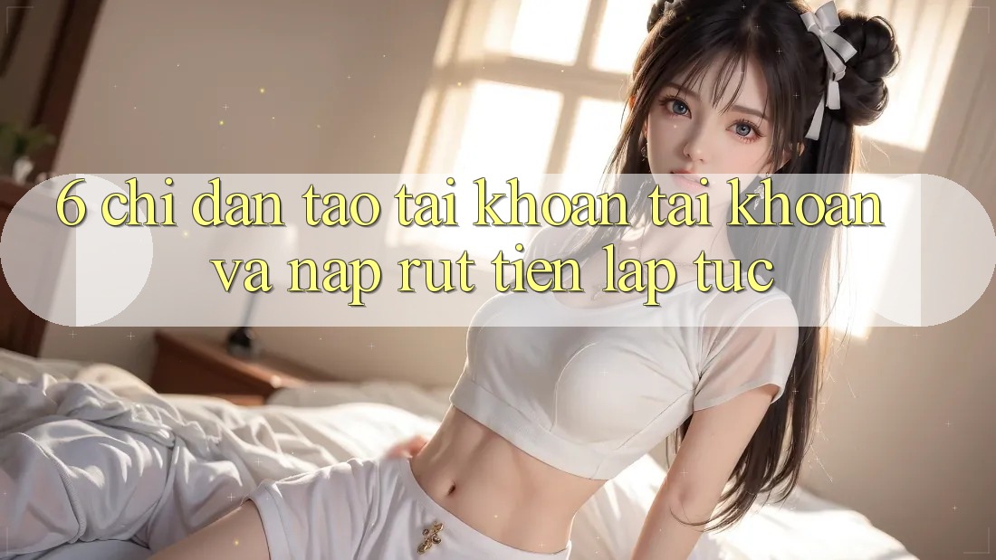 6. Chỉ dẫn Tạo tài khoản Tài Khoản Và Nạp/Rút Tiền Lập tức
