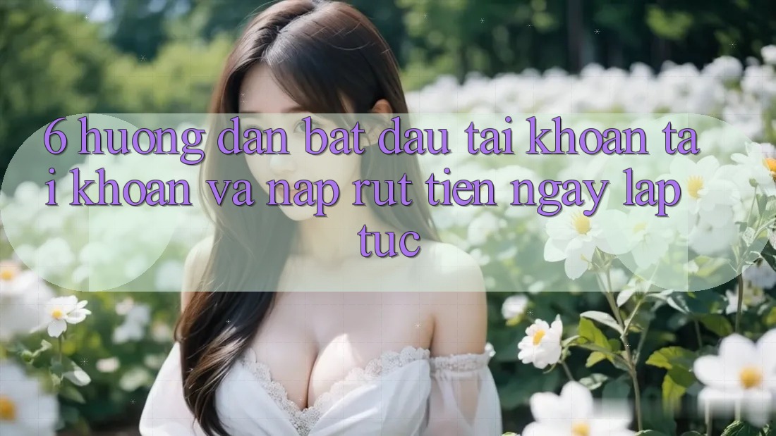6. Hướng dẫn Bắt đầu tài khoản Tài Khoản Và Nạp/Rút Tiền Ngay lập tức