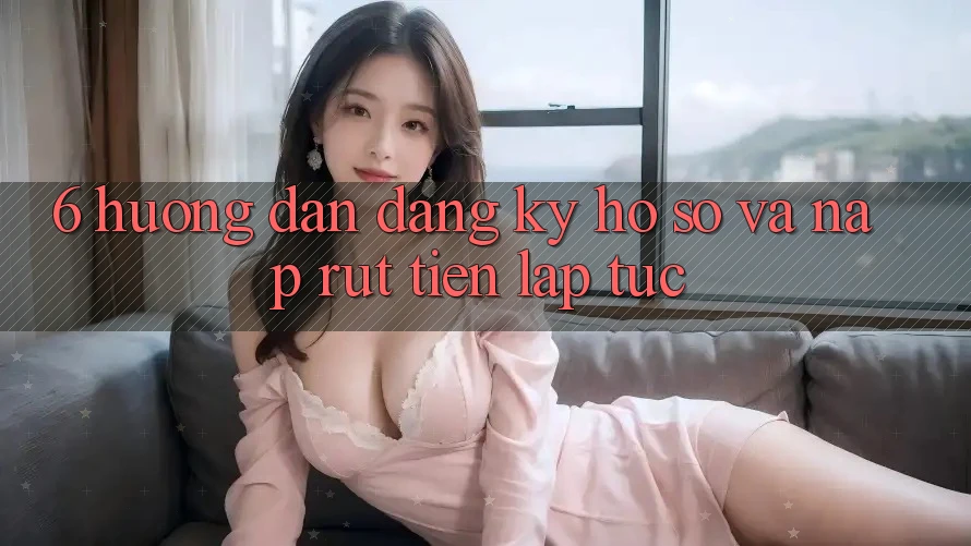 6. Hướng Dẫn Đăng ký Hồ sơ Và Nạp/Rút Tiền Lập tức