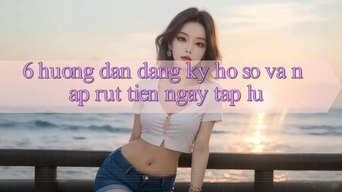 6. Hướng Dẫn Đăng Ký Hồ sơ Và Nạp/Rút Tiền Ngay tắp lự 6. Hướng Dẫn Đăng Ký Hồ sơ Và Nạp/Rút Tiền Ngay tắp lự