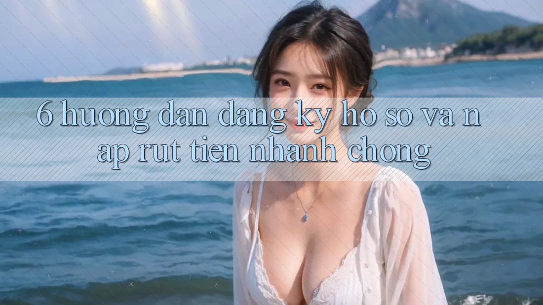 6. Hướng Dẫn Đăng Ký Hồ sơ Và Nạp/Rút Tiền Nhanh Chóng