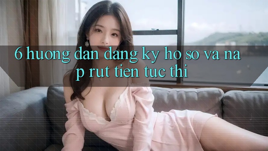 6. Hướng Dẫn Đăng Ký Hồ sơ Và Nạp/Rút Tiền Tức thì
