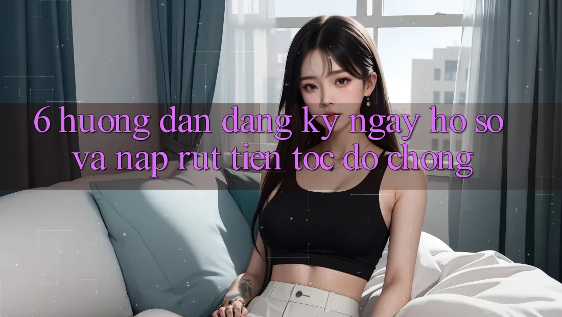 6. Hướng Dẫn Đăng ký ngay Hồ sơ Và Nạp/Rút Tiền Tốc độ Chóng