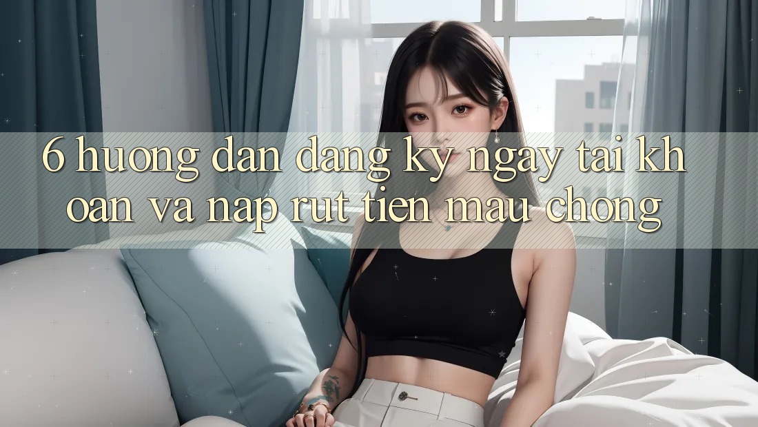 6. Hướng Dẫn Đăng ký ngay Tài Khoản Và Nạp/Rút Tiền Mau Chóng