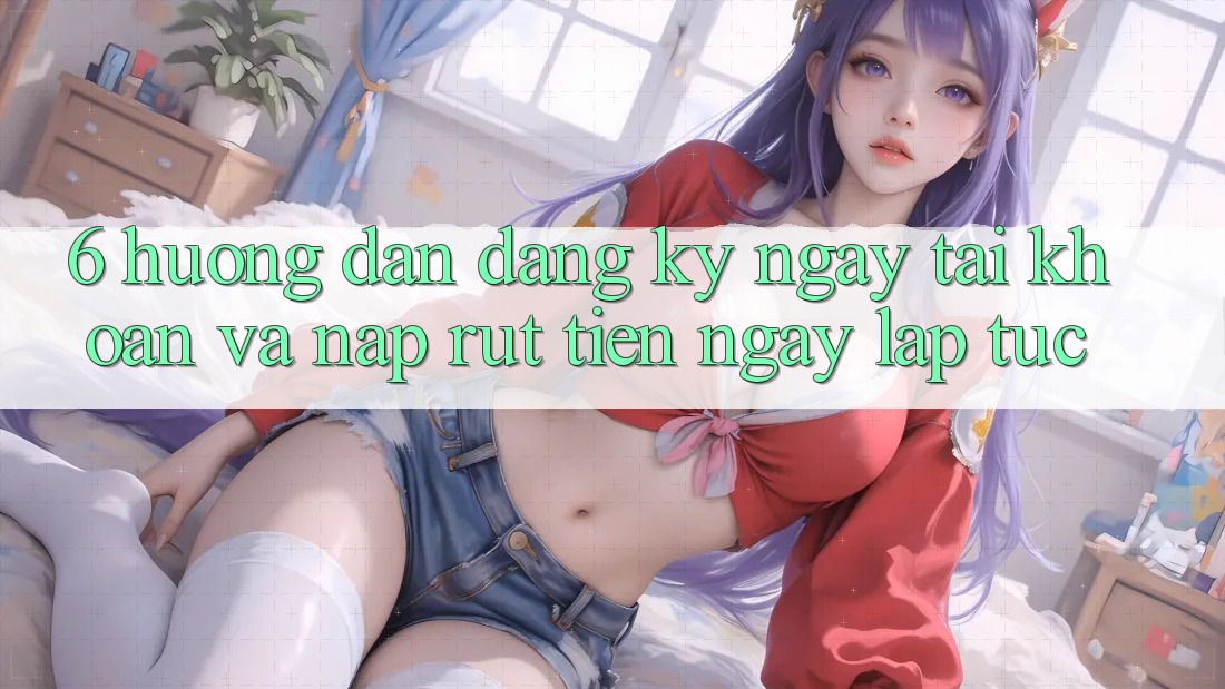 6. Hướng Dẫn Đăng ký ngay Tài Khoản Và Nạp/Rút Tiền Ngay lập tức 6. Hướng Dẫn Đăng ký ngay Tài Khoản Và Nạp/Rút Tiền Ngay lập tức