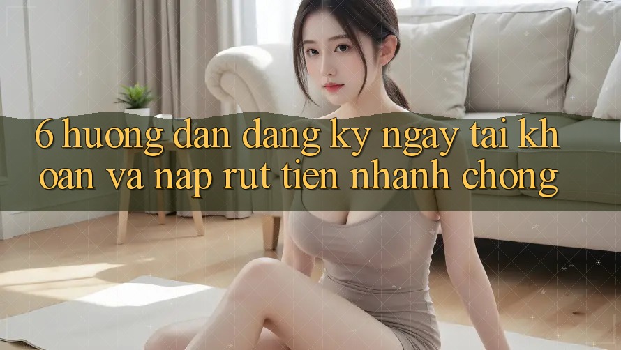 6. Hướng Dẫn Đăng ký ngay Tài Khoản Và Nạp/Rút Tiền Nhanh Chóng 6. Hướng Dẫn Đăng ký ngay Tài Khoản Và Nạp/Rút Tiền Nhanh Chóng
