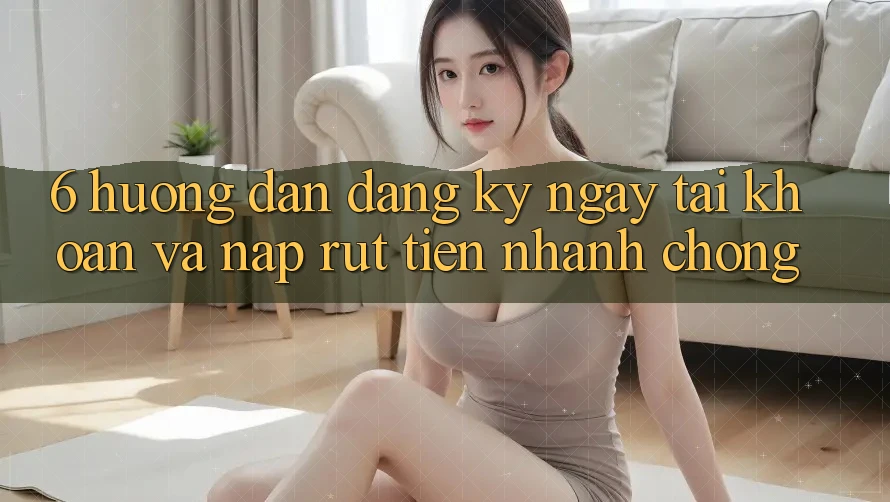 6. Hướng Dẫn Đăng ký ngay Tài Khoản Và Nạp/Rút Tiền Nhanh chóng