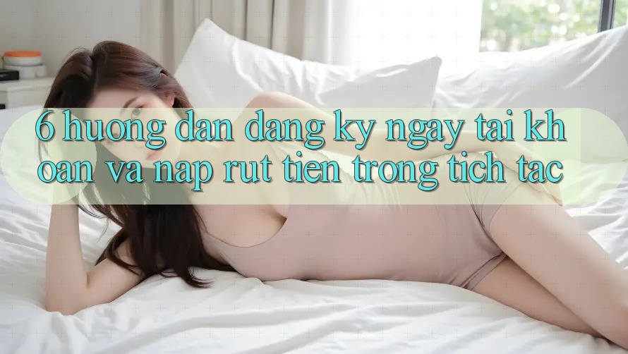 6. Hướng Dẫn Đăng ký ngay Tài Khoản Và Nạp/Rút Tiền Trong tích tắc