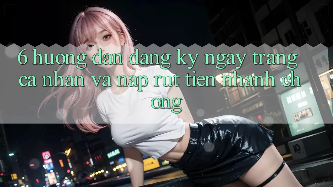 6. Hướng Dẫn Đăng ký ngay Trang cá nhân Và Nạp/Rút Tiền Nhanh Chóng