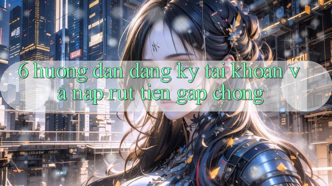 6. Hướng Dẫn Đăng Ký Tài Khoản Và Nạp/Rút Tiền Gấp Chóng