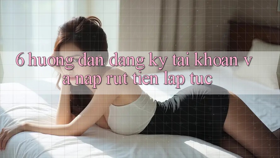 6. Hướng Dẫn Đăng Ký Tài Khoản Và Nạp/Rút Tiền Lập tức