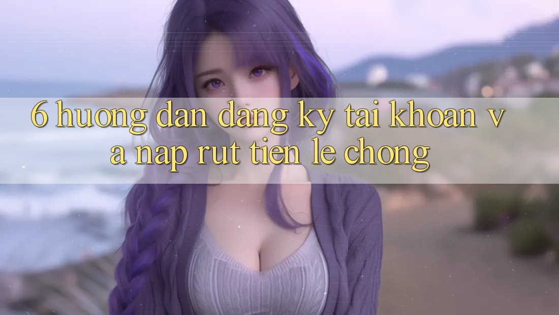 6. Hướng Dẫn Đăng Ký Tài Khoản Và Nạp/Rút Tiền Lẹ Chóng