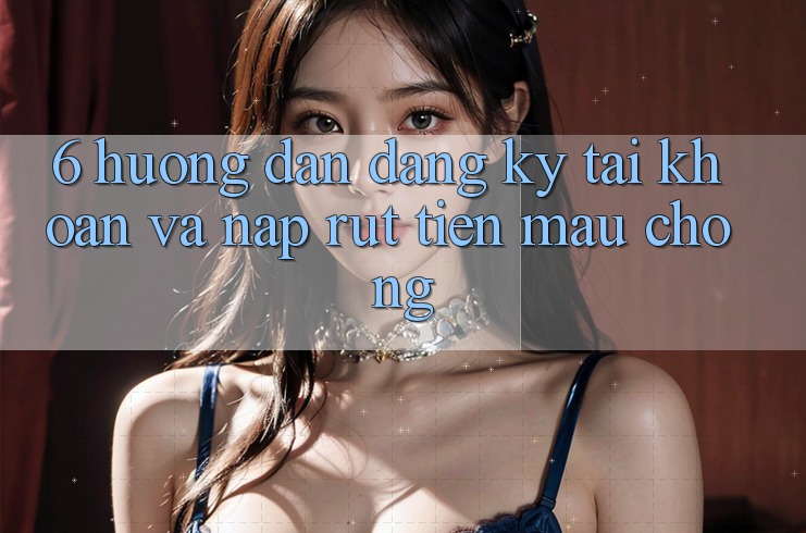6. Hướng Dẫn Đăng Ký Tài Khoản Và Nạp/Rút Tiền Mau Chóng