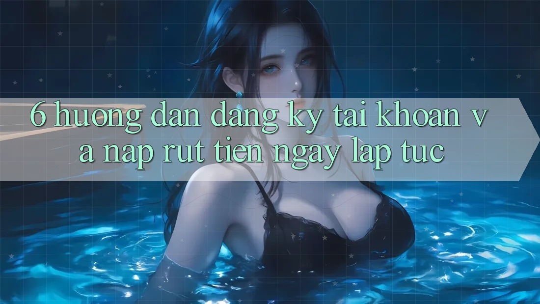 6. Hướng Dẫn Đăng Ký Tài Khoản Và Nạp/Rút Tiền Ngay lập tức
