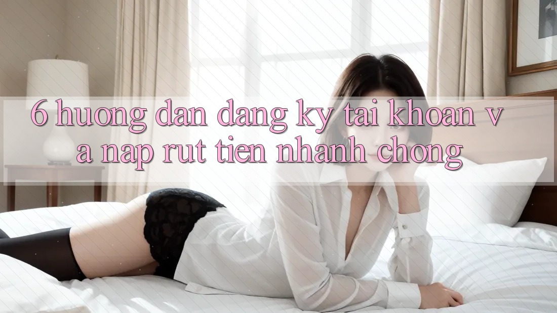 6. Hướng Dẫn Đăng Ký Tài Khoản Và Nạp/Rút Tiền Nhanh Chóng 6. Hướng Dẫn Đăng Ký Tài Khoản Và Nạp/Rút Tiền Nhanh Chóng