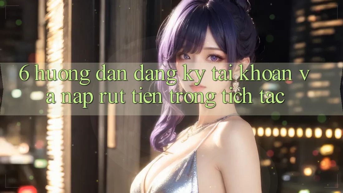 6. Hướng Dẫn Đăng Ký Tài Khoản Và Nạp/Rút Tiền Trong tích tắc