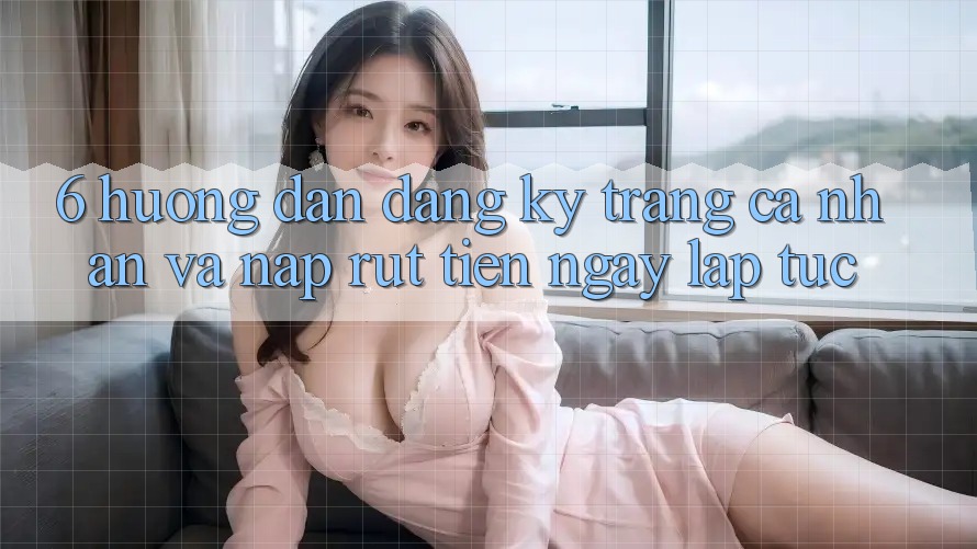6. Hướng Dẫn Đăng Ký Trang cá nhân Và Nạp/Rút Tiền Ngay lập tức