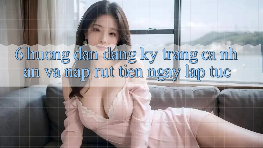 6. Hướng Dẫn Đăng Ký Trang cá nhân Và Nạp/Rút Tiền Ngay lập tức
